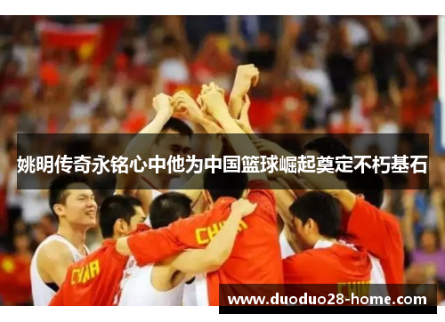 姚明传奇永铭心中他为中国篮球崛起奠定不朽基石