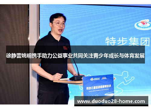 徐静蕾姚明携手助力公益事业共同关注青少年成长与体育发展
